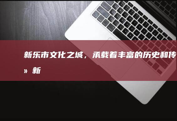 新乐市：文化之城，承载着丰富的历史和传统 (新乐市文化馆)